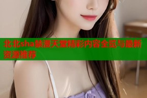 北北sha禁漫天堂精彩内容全览与最新资源推荐