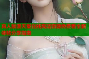真人禁漫天堂在线高清资源免费看全新体验分享指南