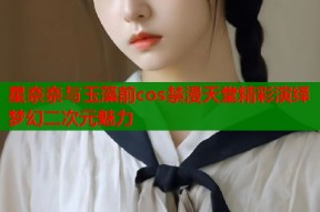 星奈奈与玉藻前cos禁漫天堂精彩演绎梦幻二次元魅力
