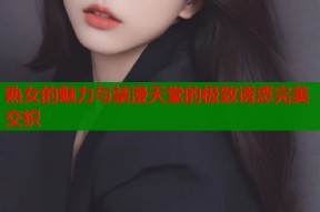 熟女的魅力与禁漫天堂的极致诱惑完美交织
