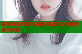 原神禁漫天堂P站精彩资源汇总与最新动态分享