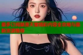 最多订阅禁漫天堂精彩内容全攻略与最新资源推荐