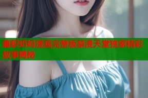 兼职奶妈漫画完整版禁漫天堂独家精彩故事揭秘