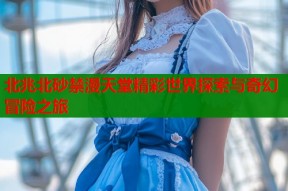 北兆北砂禁漫天堂精彩世界探索与奇幻冒险之旅