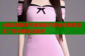 a漫动漫禁漫天堂精彩内容全收录高清无广告体验最佳选择