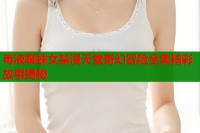 毒液蜘蛛女禁漫天堂奇幻冒险全集精彩故事揭秘