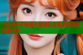 三色坊本子禁漫天堂精彩合集全彩高清资源分享