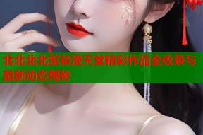 北北北北笙禁漫天堂精彩作品全收录与最新动态揭秘