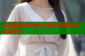 P站原神禁漫天堂000精选合集精彩内容全解析