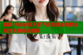 最新18禁禁漫天堂下载资源全网最全高清无删减版推荐