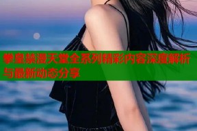 拳皇禁漫天堂全系列精彩内容深度解析与最新动态分享