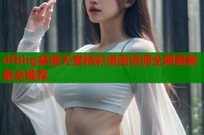 dfbhg禁漫天堂精彩漫画资源全网最新最全推荐
