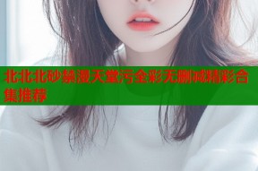 北北北砂禁漫天堂污全彩无删减精彩合集推荐