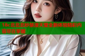 18c北北北砂禁漫天堂全新体验精彩内容尽在掌握