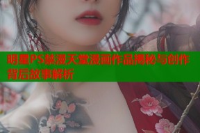 明星PS禁漫天堂漫画作品揭秘与创作背后故事解析