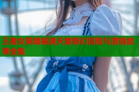 王者女英雄禁漫天堂奇幻冒险与激情故事全集