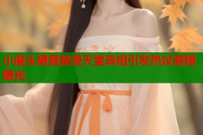 小魔头揭露禁漫天堂真相引发热议震撼曝光