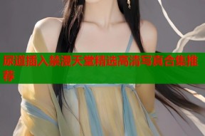 尿道插入禁漫天堂精选高清写真合集推荐