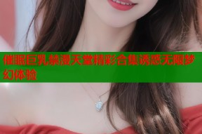 催眠巨乳禁漫天堂精彩合集诱惑无限梦幻体验