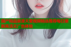 国产精品禁漫天堂视频精选推荐每日更新高清无广告体验