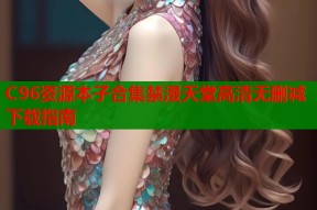 C96资源本子合集禁漫天堂高清无删减下载指南