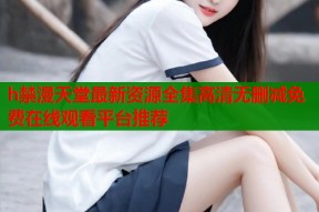 h禁漫天堂最新资源全集高清无删减免费在线观看平台推荐
