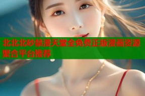 北北北砂禁漫天堂全免费正版漫画资源聚合平台推荐