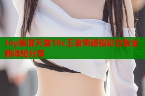Joy禁漫天堂18c王者荣耀精彩合集全新体验分享