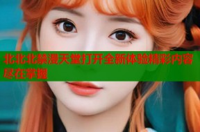 北北北禁漫天堂打开全新体验精彩内容尽在掌握
