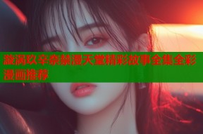 漩涡玖辛奈禁漫天堂精彩故事全集全彩漫画推荐