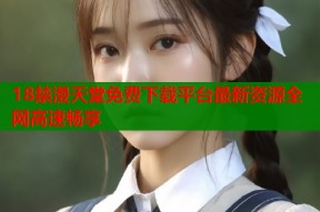 18禁漫天堂免费下载平台最新资源全网高速畅享