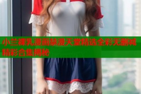 小兰裸乳漫画禁漫天堂精选全彩无删减精彩合集揭秘