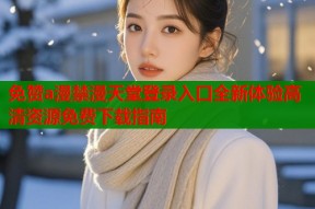 免赞a漫禁漫天堂登录入口全新体验高清资源免费下载指南