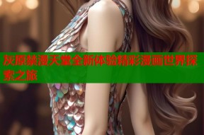 灰原禁漫天堂全新体验精彩漫画世界探索之旅