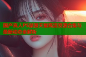 国产真人PS禁漫天堂高清资源合集与最新动态全解析