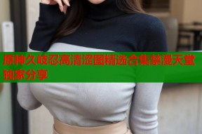 原神久岐忍高清涩图精选合集禁漫天堂独家分享