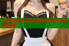 王者荣耀禁漫天堂云樱精彩故事与英雄传说揭秘