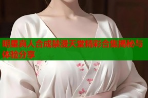 明星真人合成禁漫天堂精彩合集揭秘与体验分享