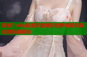 探索Trelly禁漫天堂精彩世界畅享无限动漫乐趣体验