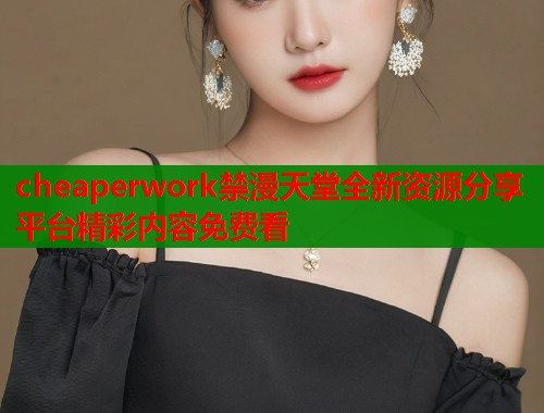 cheaperwork禁漫天堂全新资源分享平台精彩内容免费看  第1张