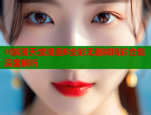 H禁漫天堂漫画B全彩无删减精彩合集深度解析  第2张