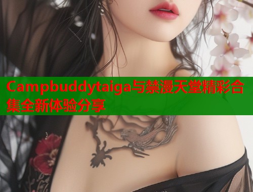 Campbuddytaiga与禁漫天堂精彩合集全新体验分享  第1张