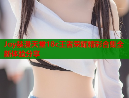 Joy禁漫天堂18c王者荣耀精彩合集全新体验分享  第1张