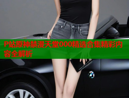 P站原神禁漫天堂000精选合集精彩内容全解析 第2张 P站原神禁漫天堂000精选合集精彩内容全解析 第2张