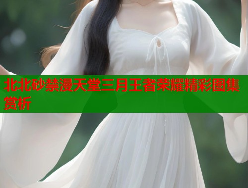 北北砂禁漫天堂三月王者荣耀精彩图集赏析 第1张 北北砂禁漫天堂三月王者荣耀精彩图集赏析 第1张