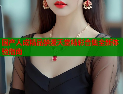 国产人成精品禁漫天堂精彩合集全新体验指南  第1张