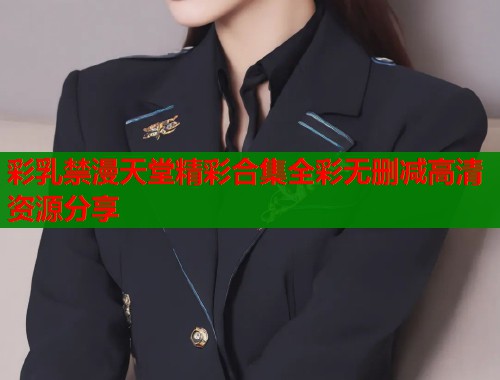 彩乳禁漫天堂精彩合集全彩无删减高清资源分享  第1张