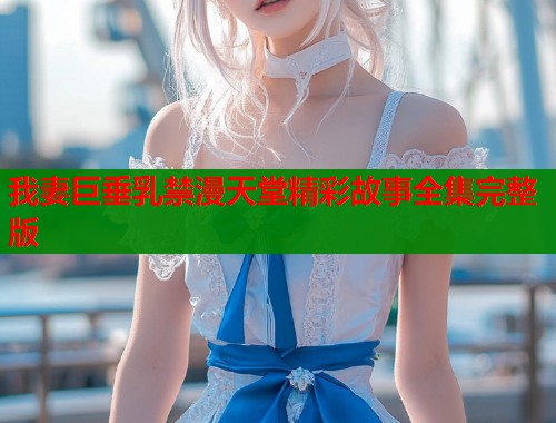 我妻巨垂乳禁漫天堂精彩故事全集完整版 第1张 我妻巨垂乳禁漫天堂精彩故事全集完整版 第1张