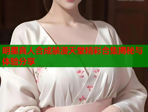 明星真人合成禁漫天堂精彩合集揭秘与体验分享  第1张