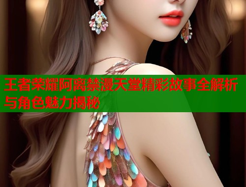 王者荣耀阿离禁漫天堂精彩故事全解析与角色魅力揭秘  第1张